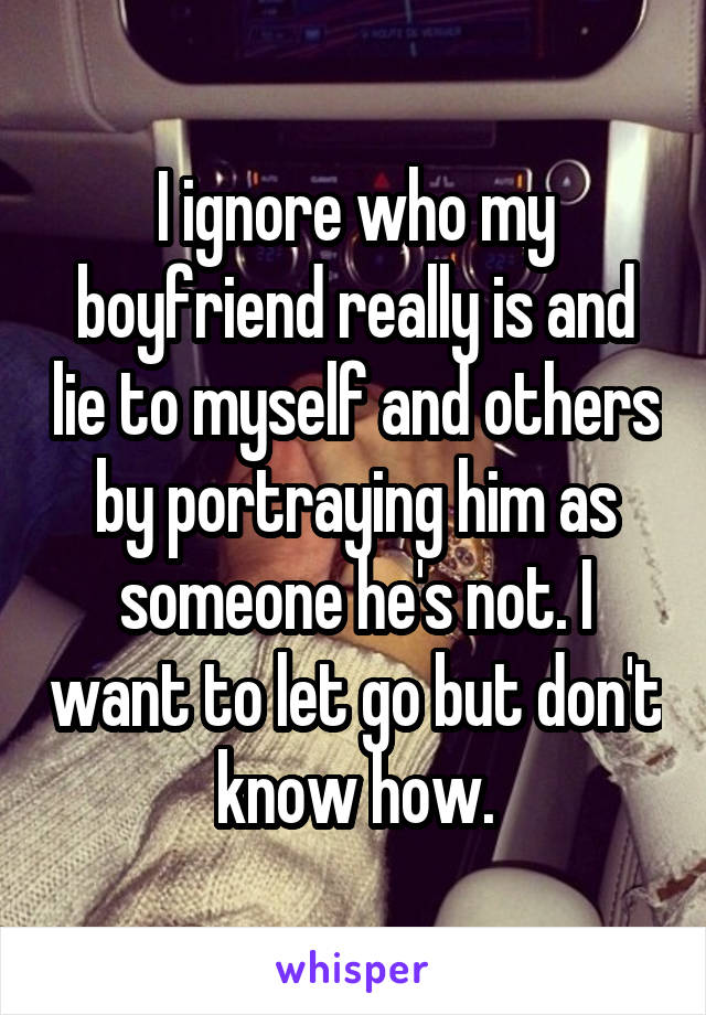 I ignore who my boyfriend really is and lie to myself and others by portraying him as someone he's not. I want to let go but don't know how.