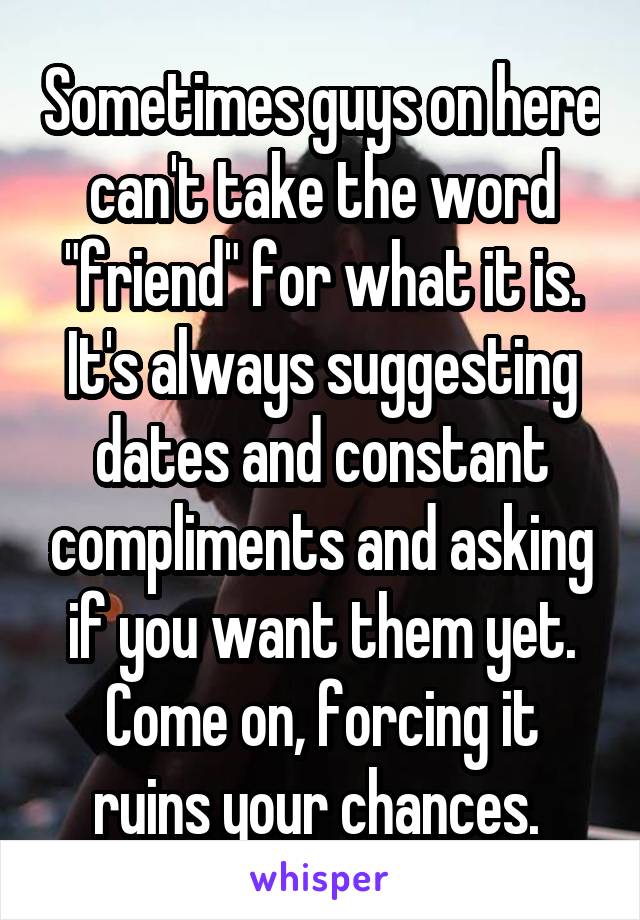 Sometimes guys on here can't take the word "friend" for what it is. It's always suggesting dates and constant compliments and asking if you want them yet. Come on, forcing it ruins your chances. 