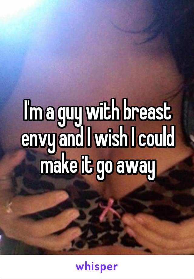 I'm a guy with breast envy and I wish I could make it go away