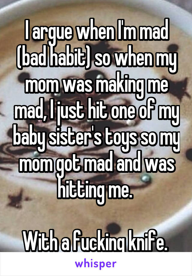 I argue when I'm mad (bad habit) so when my mom was making me mad, I just hit one of my baby sister's toys so my mom got mad and was hitting me. 

With a fucking knife. 