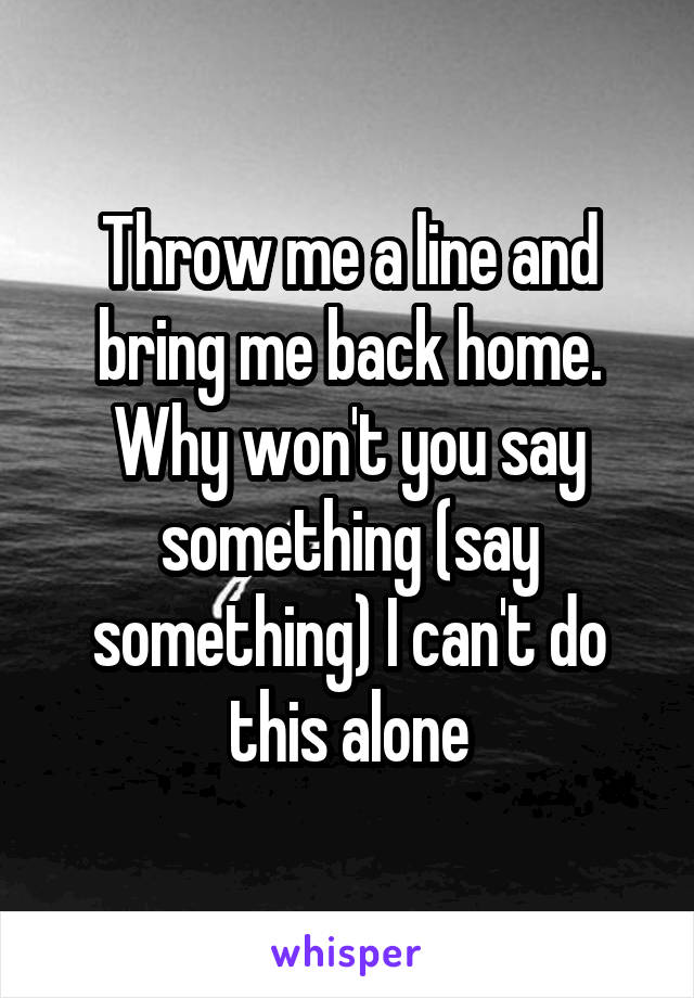 Throw me a line and bring me back home. Why won't you say something (say something) I can't do this alone