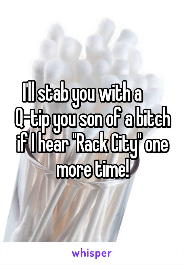 I'll stab you with a       Q-tip you son of a bitch if I hear "Rack City" one more time!