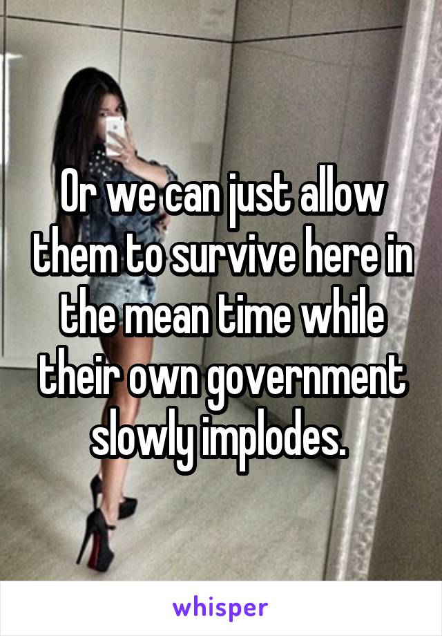 Or we can just allow them to survive here in the mean time while their own government slowly implodes. 