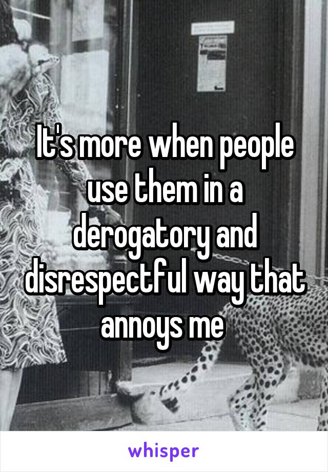 It's more when people use them in a derogatory and disrespectful way that annoys me 