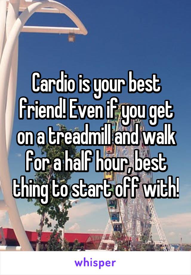 Cardio is your best friend! Even if you get on a treadmill and walk for a half hour, best thing to start off with!