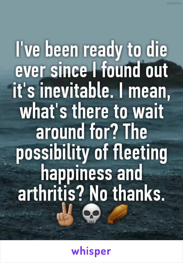 I've been ready to die ever since I found out it's inevitable. I mean, what's there to wait around for? The possibility of fleeting happiness and arthritis? No thanks.
✌🏽💀⚰