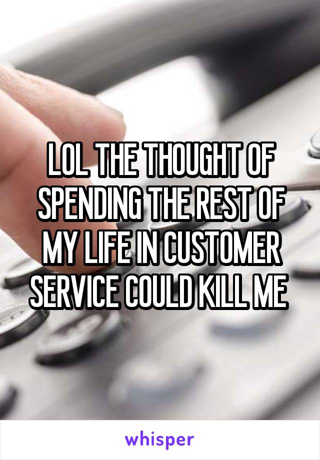 LOL THE THOUGHT OF SPENDING THE REST OF MY LIFE IN CUSTOMER SERVICE COULD KILL ME 