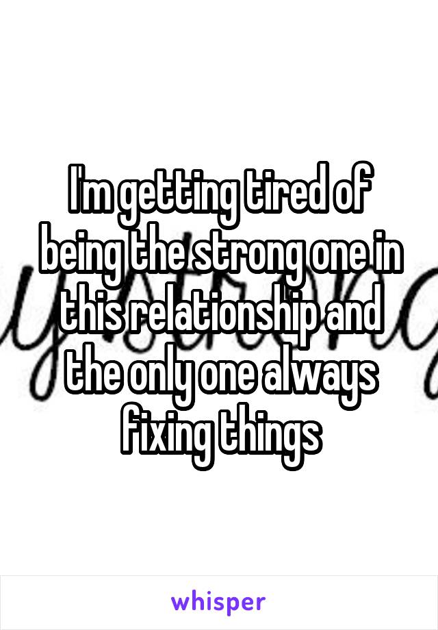 I'm getting tired of being the strong one in this relationship and the only one always fixing things