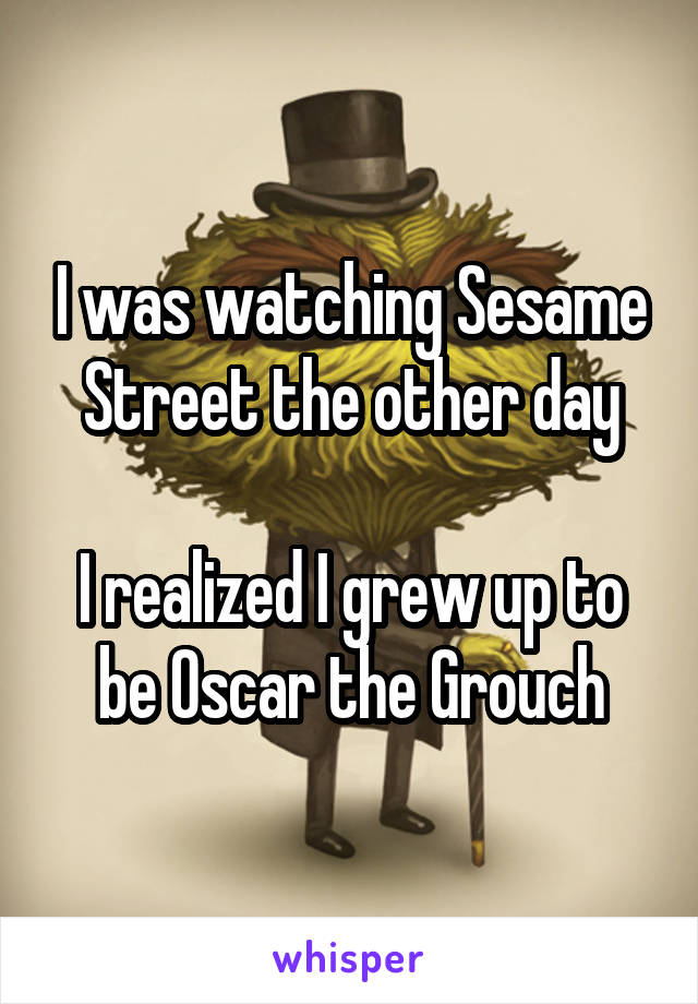 I was watching Sesame Street the other day

I realized I grew up to be Oscar the Grouch