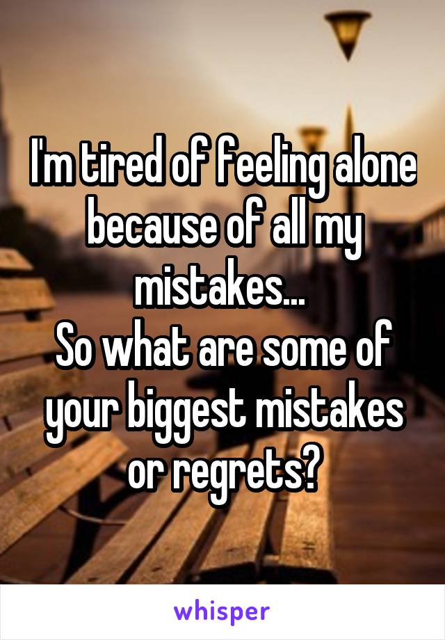 I'm tired of feeling alone because of all my mistakes... 
So what are some of your biggest mistakes or regrets?