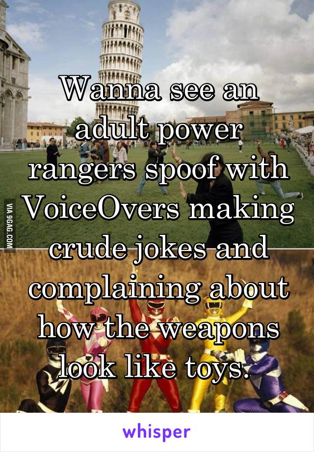 Wanna see an adult power rangers spoof with VoiceOvers making crude jokes and complaining about how the weapons look like toys. 