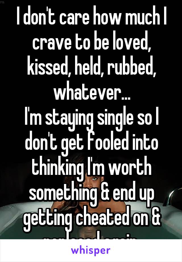 I don't care how much I crave to be loved, kissed, held, rubbed, whatever...
I'm staying single so I don't get fooled into thinking I'm worth something & end up getting cheated on & replaced again.