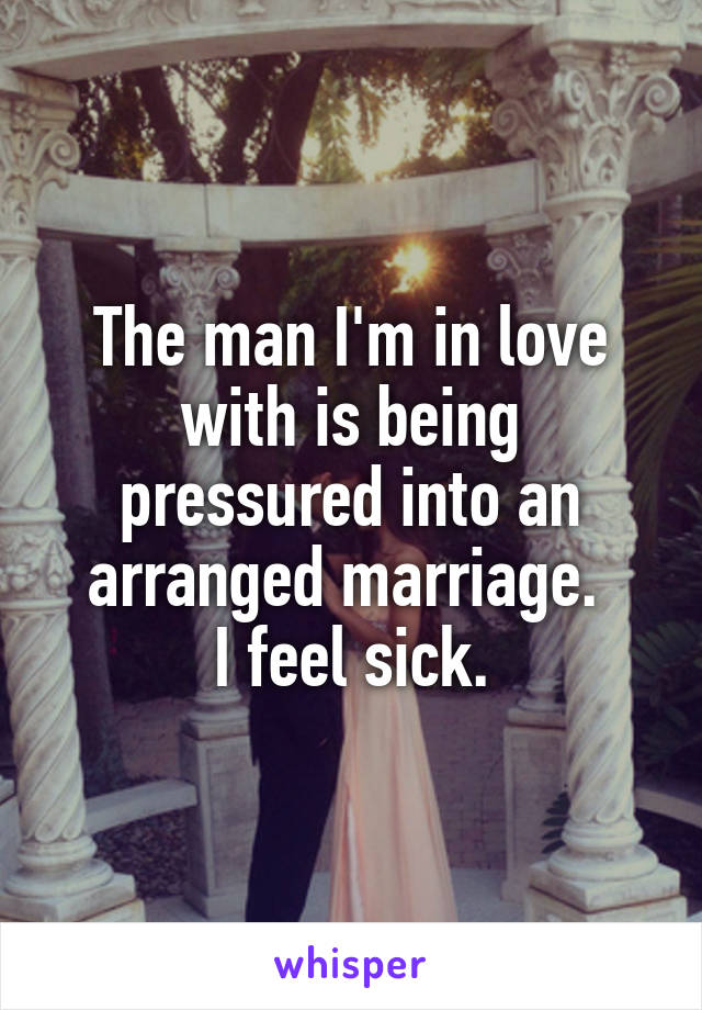 The man I'm in love with is being pressured into an arranged marriage. 
I feel sick.