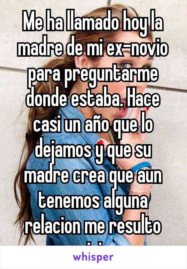 Me ha llamado hoy la madre de mi ex-novio para preguntarme donde estaba. Hace casi un año que lo dejamos y que su madre crea que aun tenemos alguna relacion me resulto rarisimo