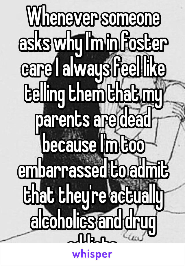 Whenever someone asks why I'm in foster care I always feel like telling them that my parents are dead because I'm too embarrassed to admit that they're actually alcoholics and drug addicts.