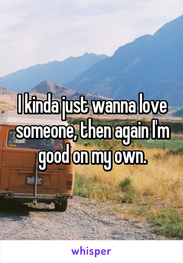 I kinda just wanna love someone, then again I'm good on my own.