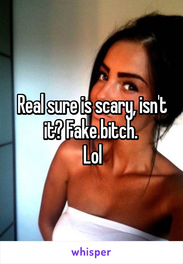 Real sure is scary, isn't it? Fake bitch. 
Lol