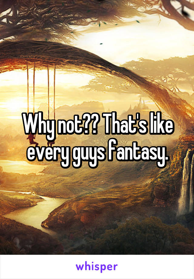 Why not?? That's like every guys fantasy.