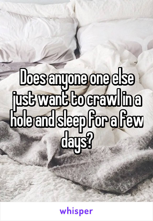 Does anyone one else just want to crawl in a hole and sleep for a few days?