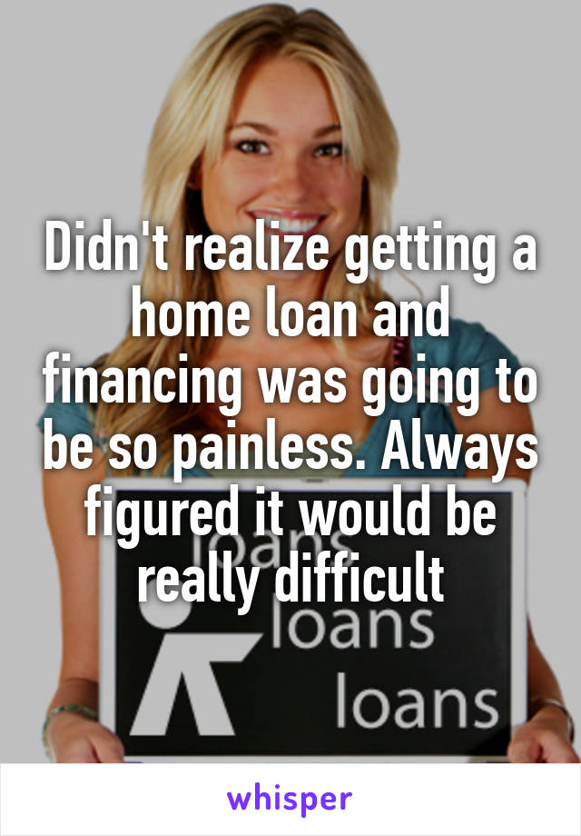 Didn't realize getting a home loan and financing was going to be so painless. Always figured it would be really difficult