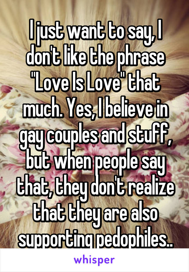 I just want to say, I don't like the phrase "Love Is Love" that much. Yes, I believe in gay couples and stuff, but when people say that, they don't realize that they are also supporting pedophiles..