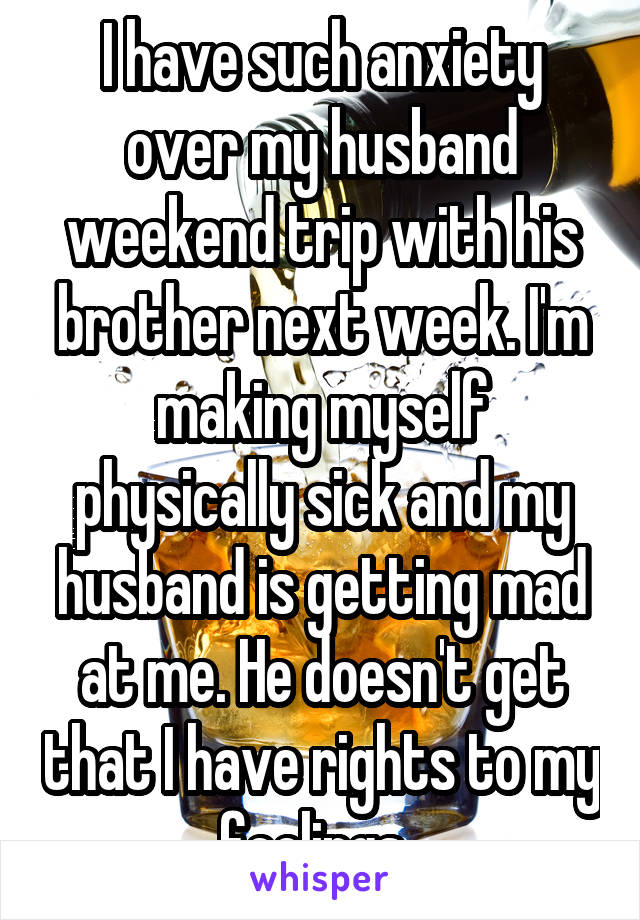 I have such anxiety over my husband weekend trip with his brother next week. I'm making myself physically sick and my husband is getting mad at me. He doesn't get that I have rights to my feelings. 