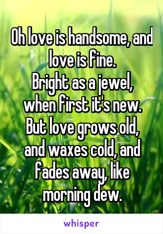 Oh love is handsome, and love is fine.
Bright as a jewel, when first it's new.
But love grows old, and waxes cold, and fades away, like morning dew.