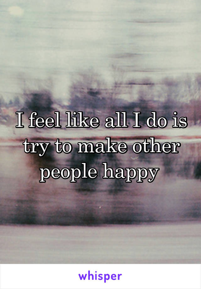 I feel like all I do is try to make other people happy 