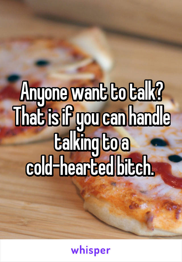 Anyone want to talk? That is if you can handle talking to a cold-hearted bitch. 