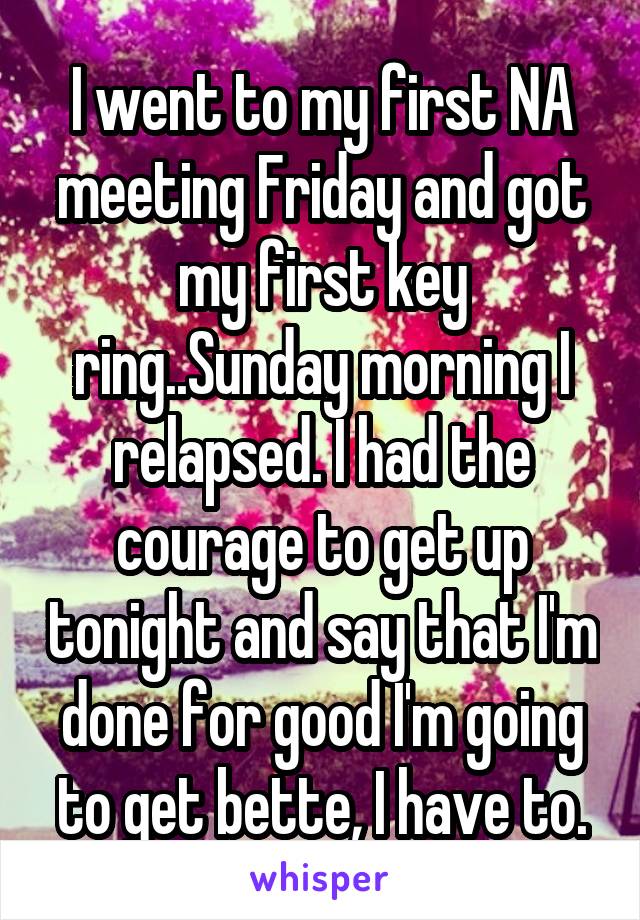 I went to my first NA meeting Friday and got my first key ring..Sunday morning I relapsed. I had the courage to get up tonight and say that I'm done for good I'm going to get bette, I have to.