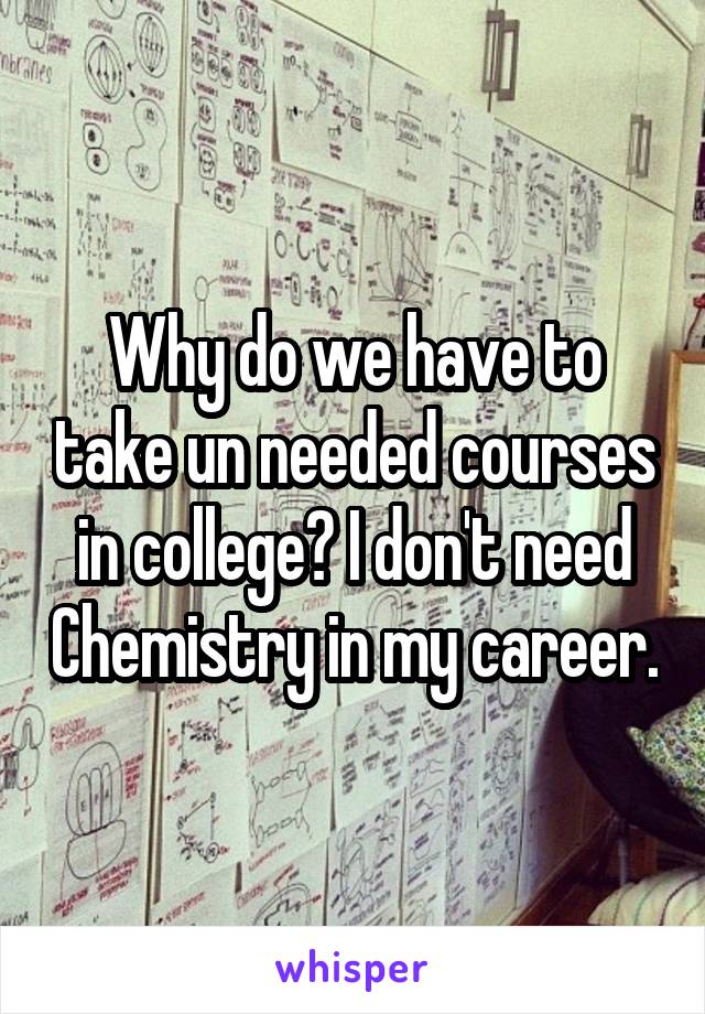 Why do we have to take un needed courses in college? I don't need Chemistry in my career.