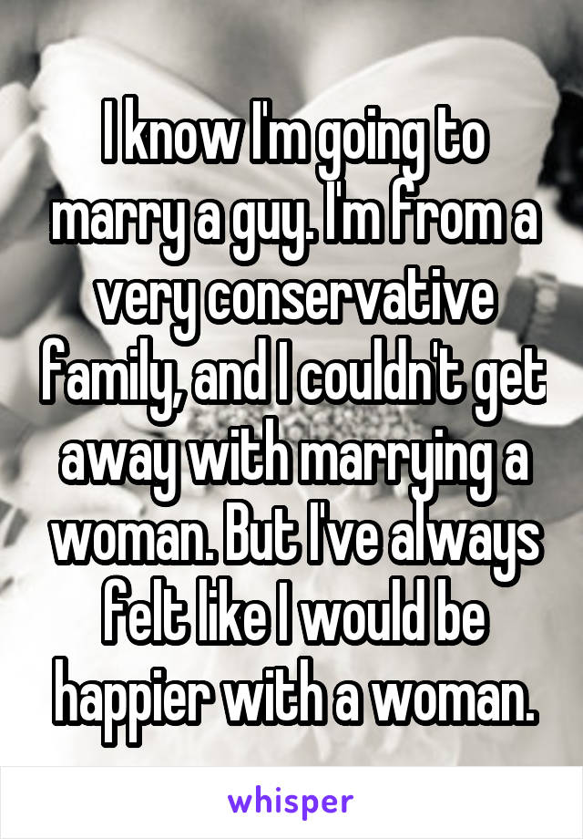 I know I'm going to marry a guy. I'm from a very conservative family, and I couldn't get away with marrying a woman. But I've always felt like I would be happier with a woman.