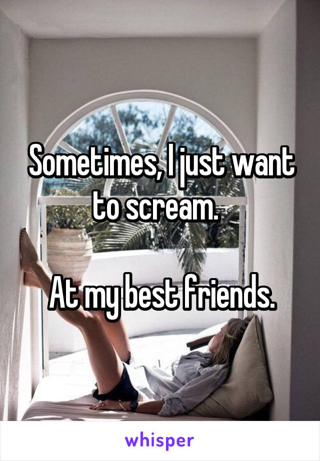 Sometimes, I just want to scream.  

At my best friends.