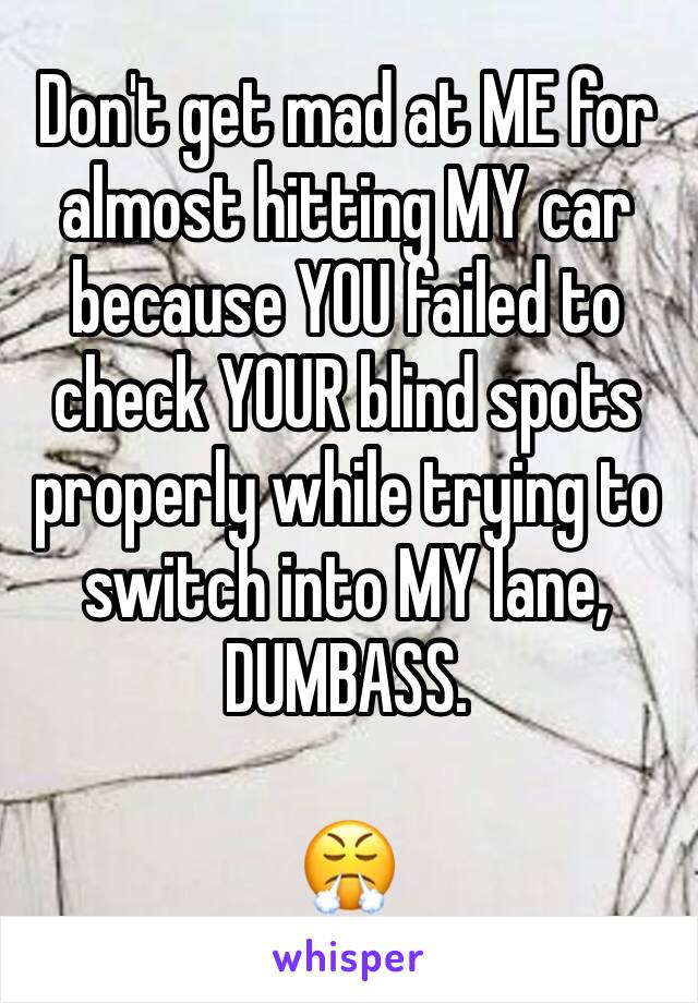 Don't get mad at ME for almost hitting MY car because YOU failed to check YOUR blind spots properly while trying to switch into MY lane, DUMBASS.

😤