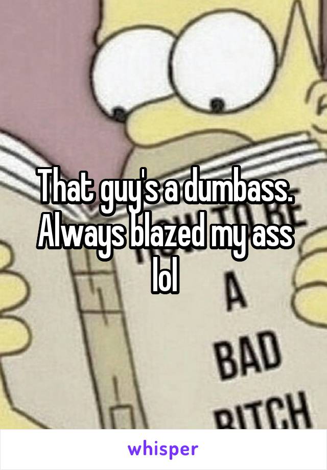 That guy's a dumbass. Always blazed my ass lol