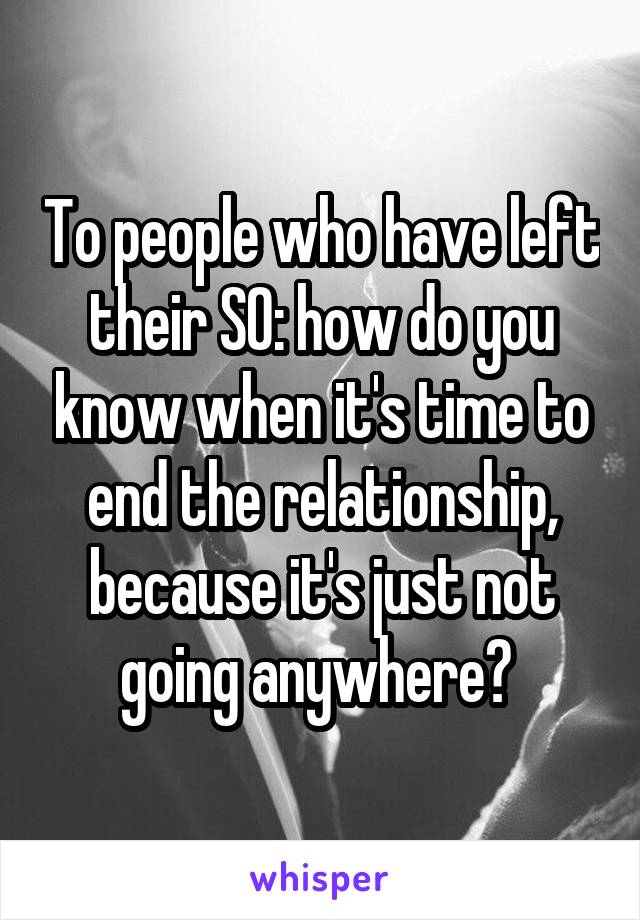 To people who have left their SO: how do you know when it's time to end the relationship, because it's just not going anywhere? 