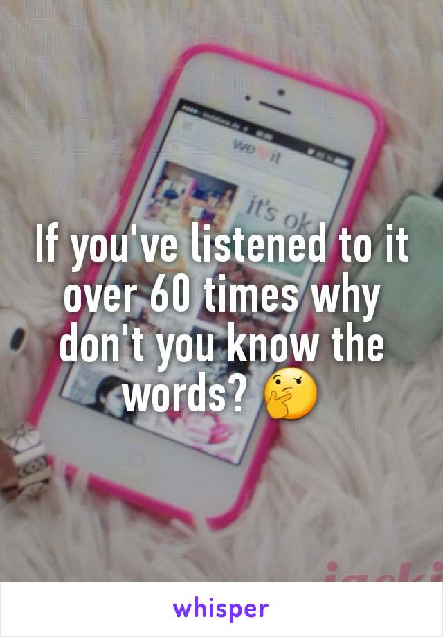 If you've listened to it over 60 times why don't you know the words? 🤔