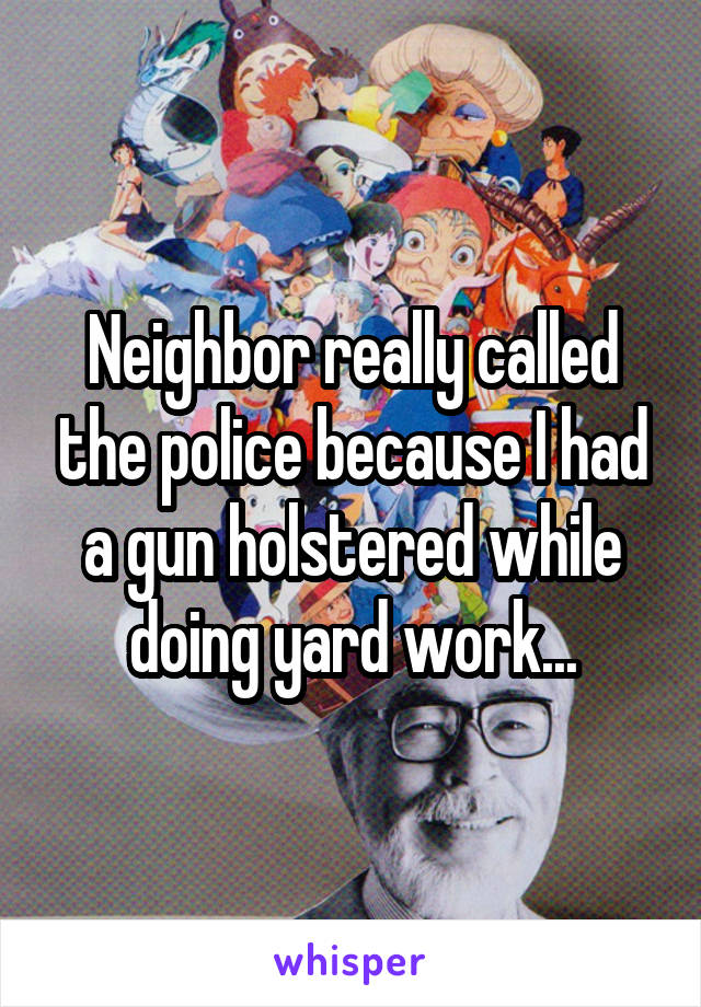 Neighbor really called the police because I had a gun holstered while doing yard work...