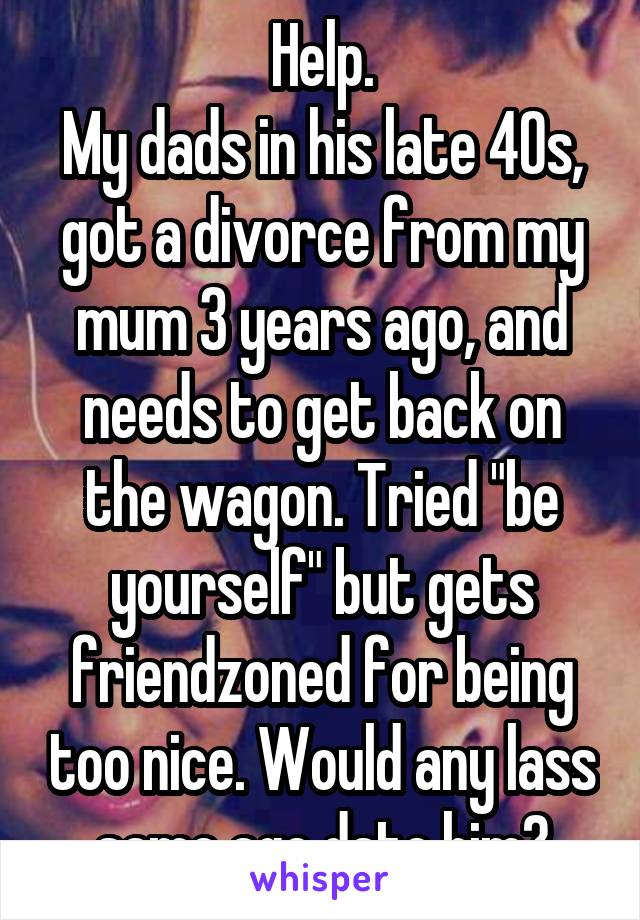 Help.
My dads in his late 40s, got a divorce from my mum 3 years ago, and needs to get back on the wagon. Tried "be yourself" but gets friendzoned for being too nice. Would any lass same age date him?