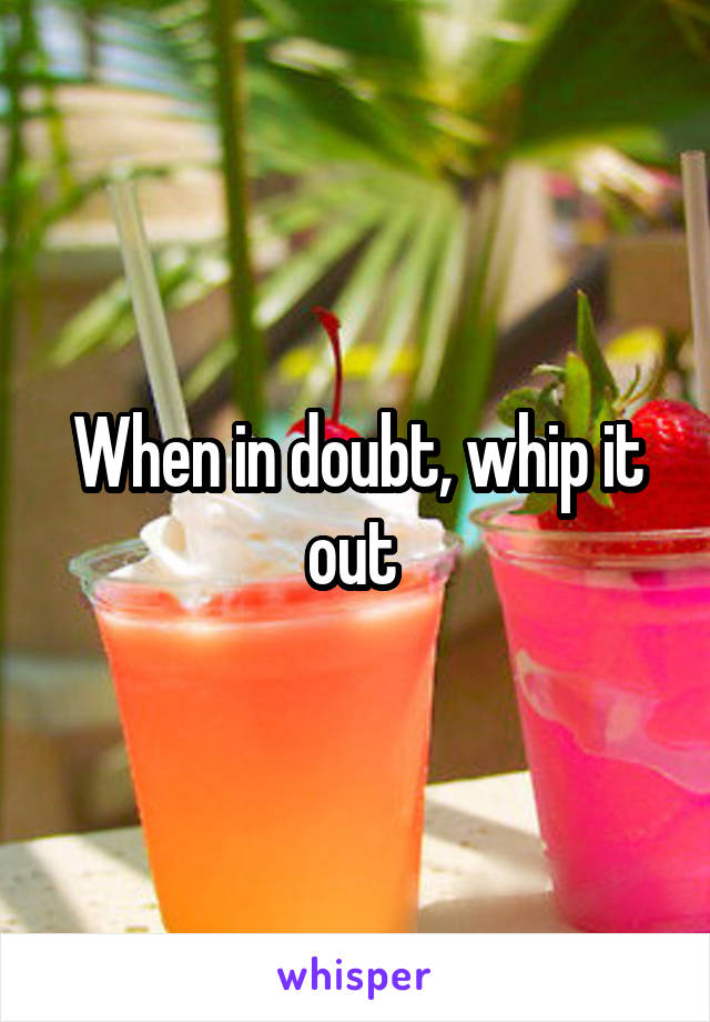 When in doubt, whip it out 