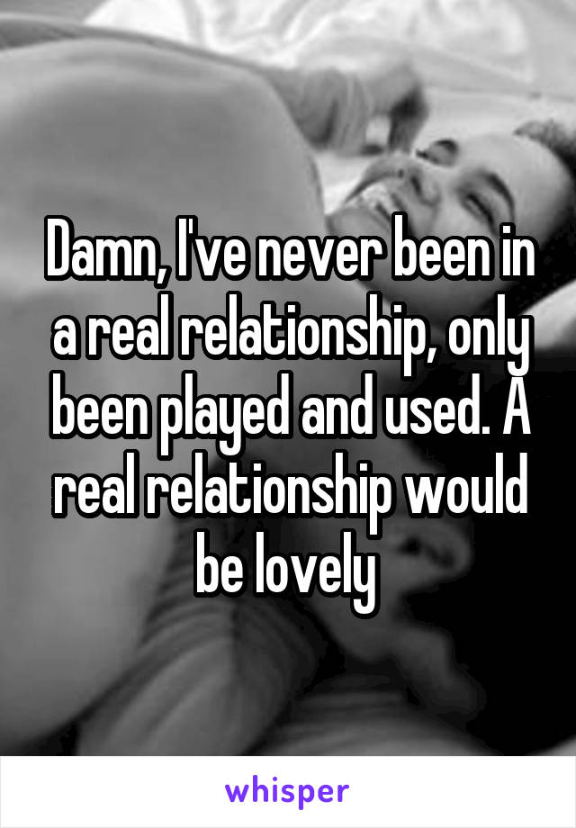 Damn, I've never been in a real relationship, only been played and used. A real relationship would be lovely 