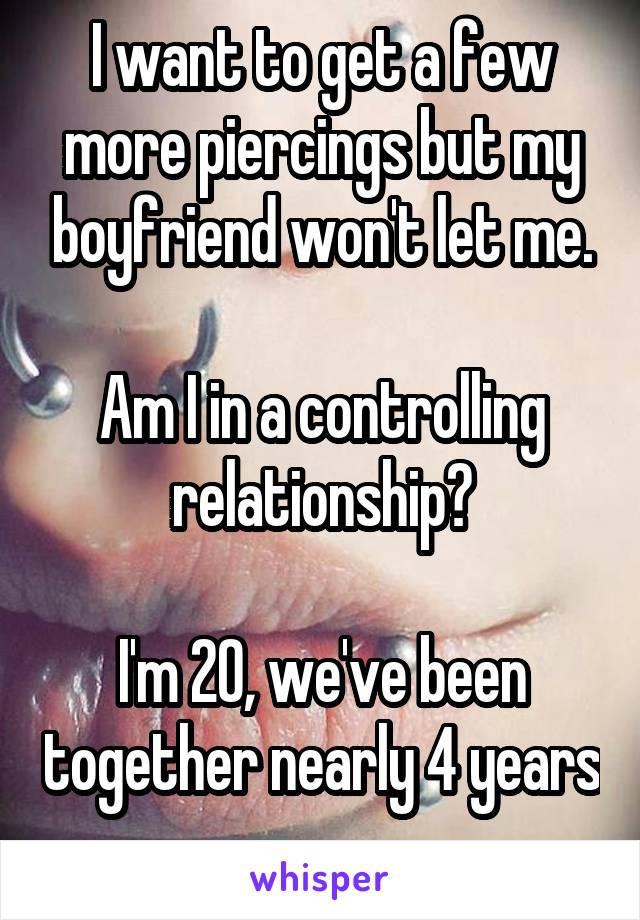 I want to get a few more piercings but my boyfriend won't let me.

Am I in a controlling relationship?

I'm 20, we've been together nearly 4 years 