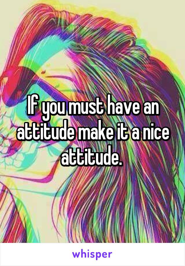 If you must have an attitude make it a nice attitude. 