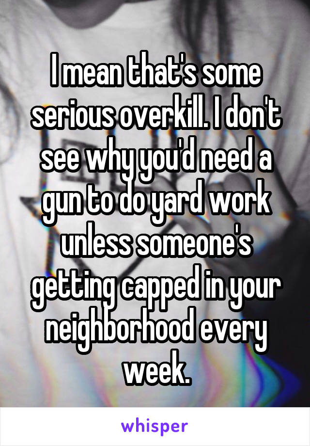 I mean that's some serious overkill. I don't see why you'd need a gun to do yard work unless someone's getting capped in your neighborhood every week.