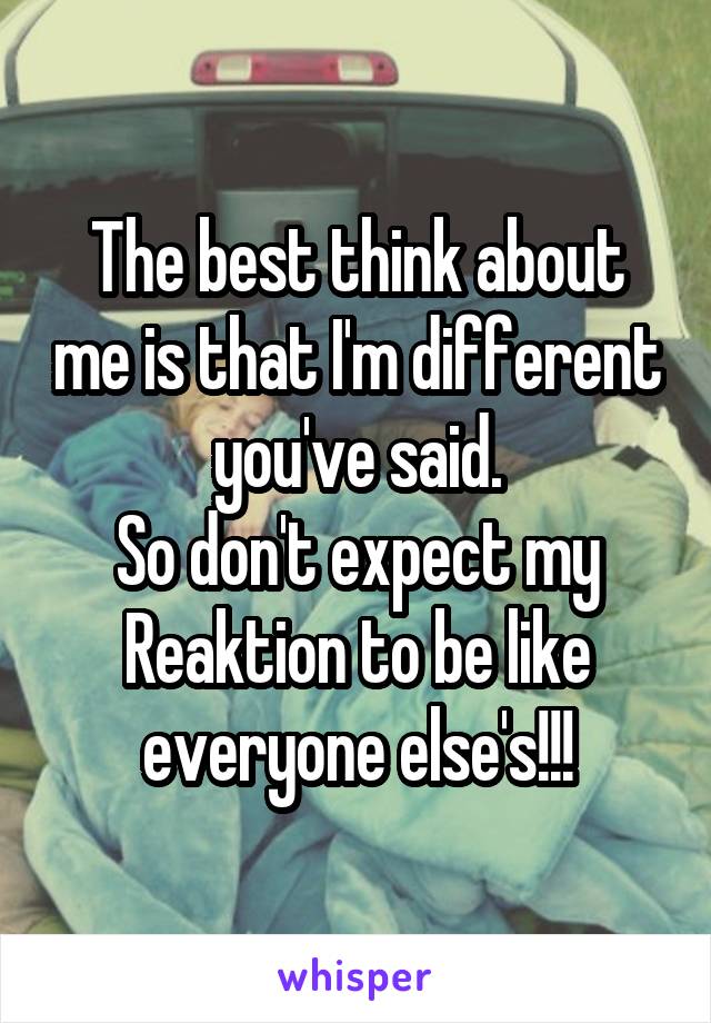 The best think about me is that I'm different you've said.
So don't expect my Reaktion to be like everyone else's!!!