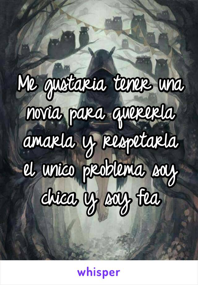 Me gustaria tener una novia para quererla amarla y respetarla el unico problema soy chica y soy fea