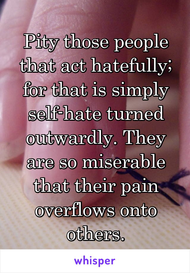 Pity those people that act hatefully; for that is simply self-hate turned outwardly. They are so miserable that their pain overflows onto others.