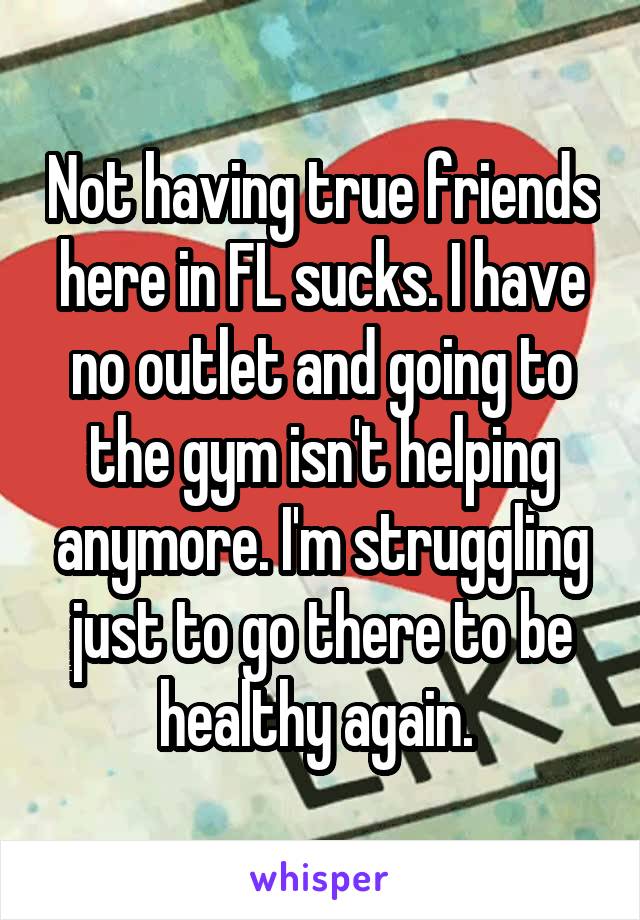 Not having true friends here in FL sucks. I have no outlet and going to the gym isn't helping anymore. I'm struggling just to go there to be healthy again. 