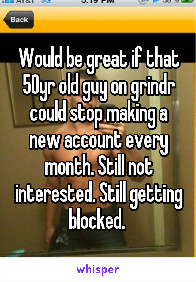 Would be great if that 50yr old guy on grindr could stop making a new account every month. Still not interested. Still getting blocked. 