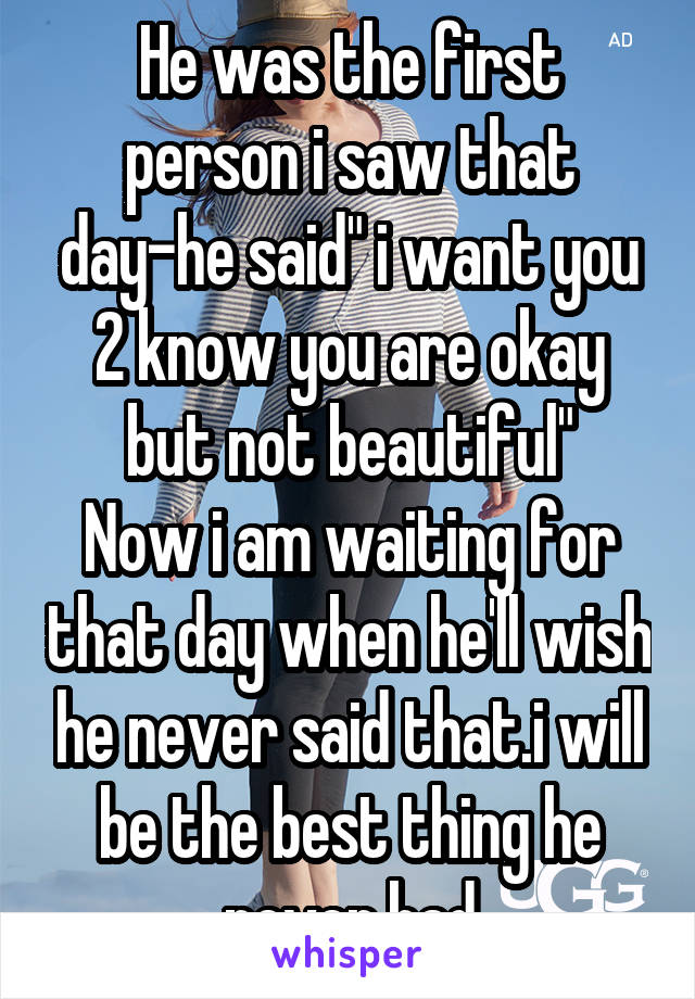 He was the first person i saw that day-he said" i want you 2 know you are okay but not beautiful"
Now i am waiting for that day when he'll wish he never said that.i will be the best thing he never had